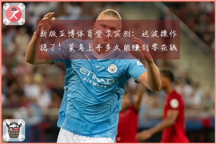 新版亚博体育登录实测：这波操作稳了！菜鸟上手多久能赚到零花钱？